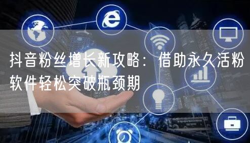 抖音粉丝增长新攻略：借助永久活粉软件轻松突破瓶颈期