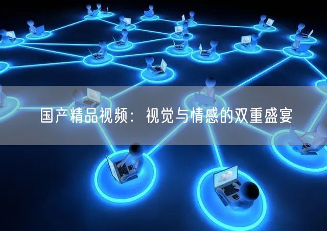 国产精品视频：视觉与情感的双重盛宴