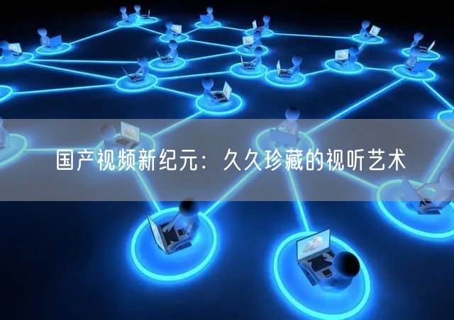 国产视频新纪元：久久珍藏的视听艺术