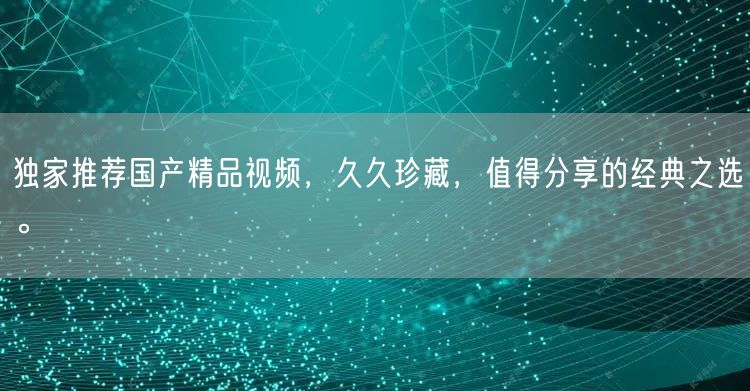 独家推荐国产精品视频，久久珍藏，值得分享的经典之选。