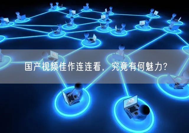 国产视频佳作连连看，究竟有何魅力？
