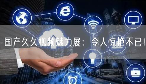 国产久久视频魅力展：令人惊艳不已！