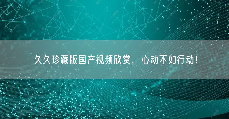久久珍藏版国产视频欣赏，心动不如行动！