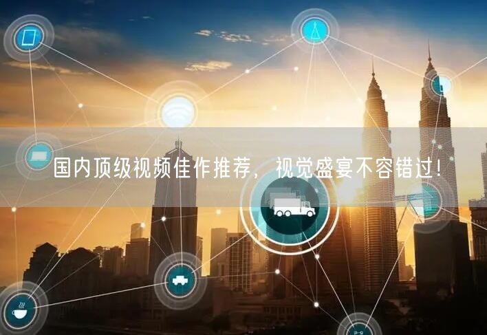 国内顶级视频佳作推荐，视觉盛宴不容错过！